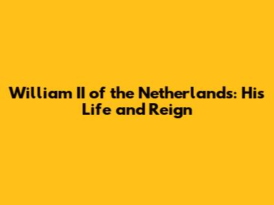 William II of the Netherlands: His Life and Reign
