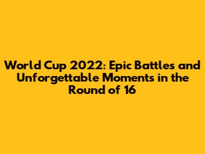 World Cup 2022: Epic Battles and Unforgettable Moments in the Round of 16