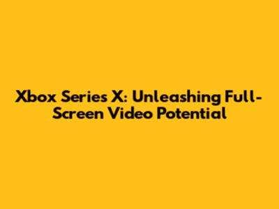Xbox Series X: Unleashing Full-Screen Video Potential