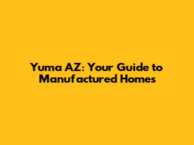Yuma AZ: Your Guide to Manufactured Homes