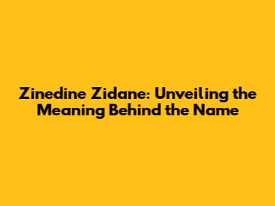 Zinedine Zidane: Unveiling the Meaning Behind the Name