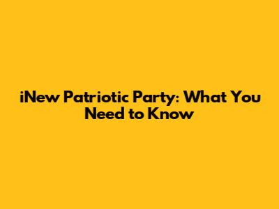 iNew Patriotic Party: What You Need to Know