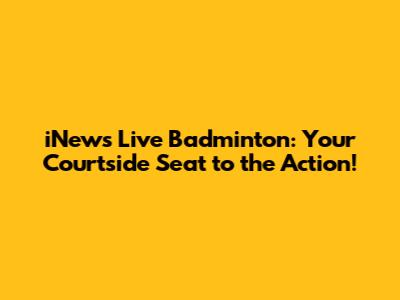 iNews Live Badminton: Your Courtside Seat to the Action!