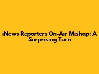 iNews Reporter's On-Air Mishap: A Surprising Turn
