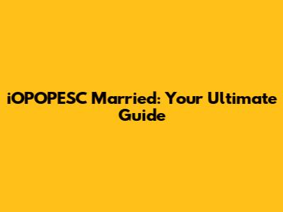 iOPOPESC Married: Your Ultimate Guide