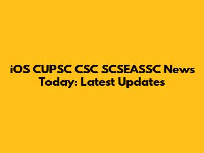 iOS CUPSC CSC SCSEASSC News Today: Latest Updates