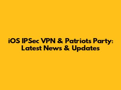 iOS IPSec VPN & Patriots Party: Latest News & Updates