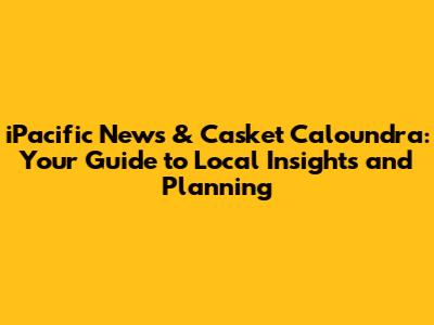 iPacific News & Casket Caloundra: Your Guide to Local Insights and Planning