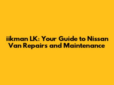 iikman LK: Your Guide to Nissan Van Repairs and Maintenance