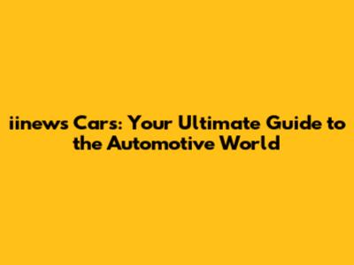 iinews Cars: Your Ultimate Guide to the Automotive World