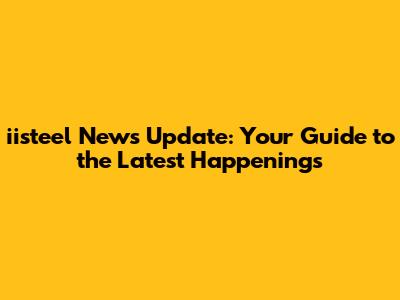 iisteel News Update: Your Guide to the Latest Happenings