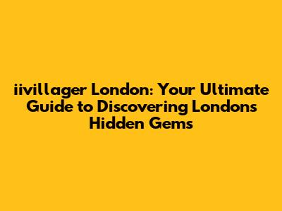 iivillager London: Your Ultimate Guide to Discovering London's Hidden Gems