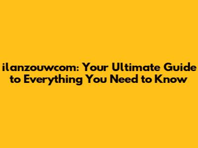 ilanzouwcom: Your Ultimate Guide to Everything You Need to Know