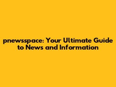 pnewsspace: Your Ultimate Guide to News and Information